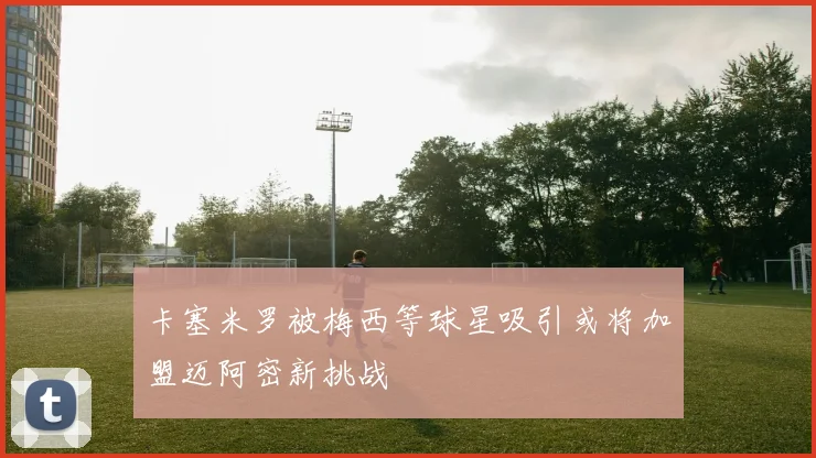 卡塞米罗被梅西等球星吸引或将加盟迈阿密新挑战