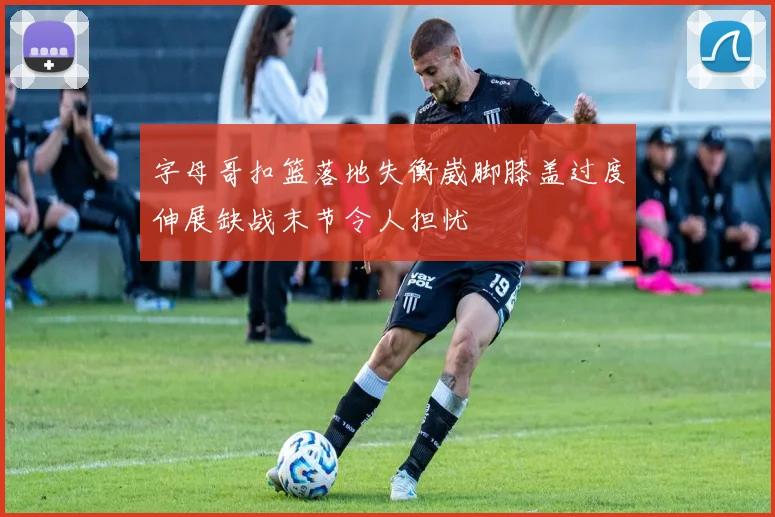 字母哥扣篮落地失衡崴脚膝盖过度伸展缺战末节令人担忧