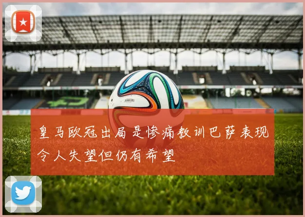 皇马欧冠出局是惨痛教训巴萨表现令人失望但仍有希望