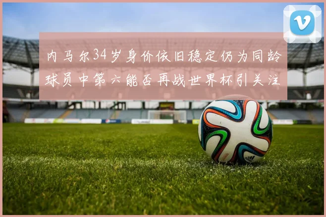 内马尔34岁身价依旧稳定仍为同龄球员中第六能否再战世界杯引关注