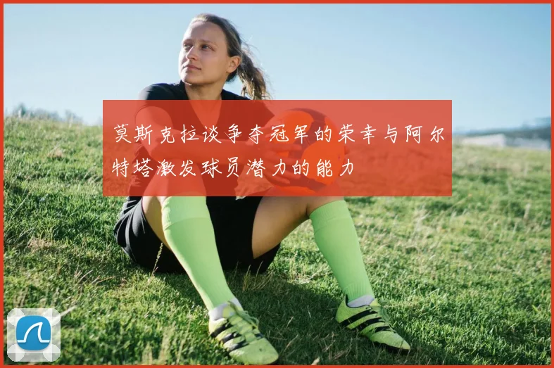 莫斯克拉谈争夺冠军的荣幸与阿尔特塔激发球员潜力的能力
