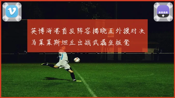 英博海港首发阵容揭晓五外援对决马莱莱斯坦丘出战武磊坐板凳