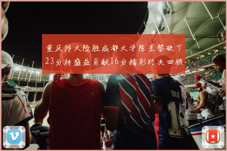重庆师大险胜成都大学陈王黎砍下23分柯盛益贡献16分精彩对决回顾