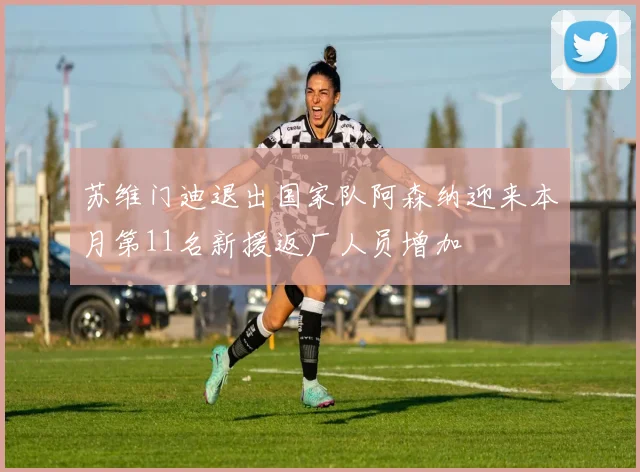 苏维门迪退出国家队阿森纳迎来本月第11名新援返厂人员增加