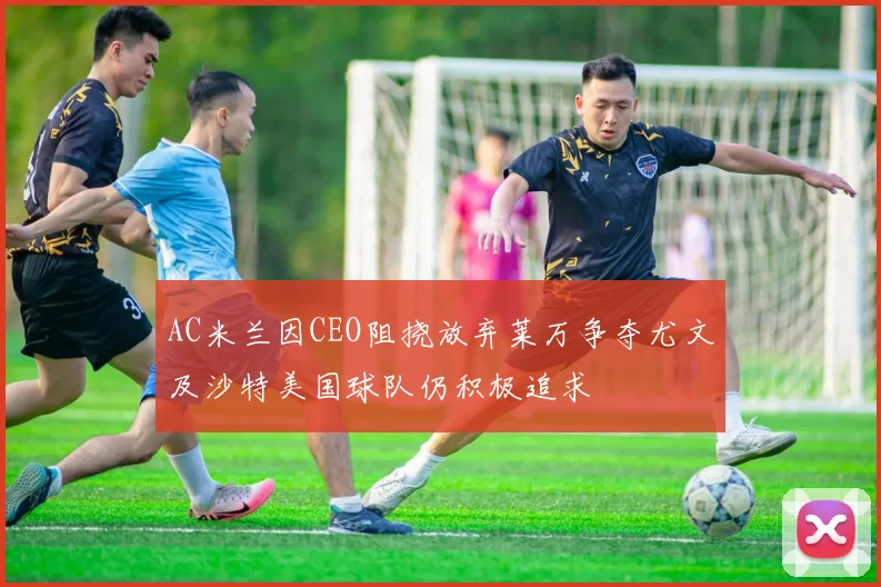 AC米兰因CEO阻挠放弃莱万争夺尤文及沙特美国球队仍积极追求