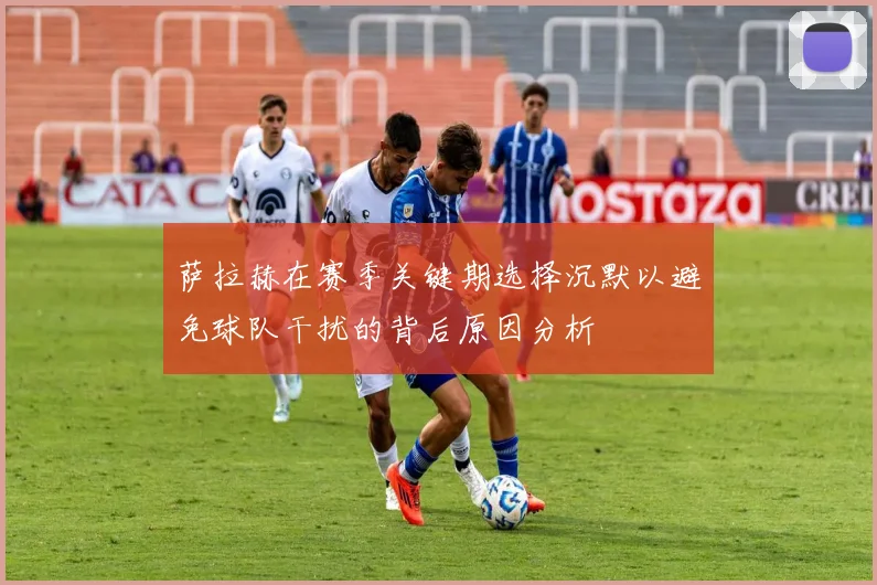 萨拉赫在赛季关键期选择沉默以避免球队干扰的背后原因分析