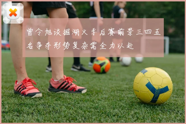 曾令旭谈掘湖火季后赛前景三四五名争夺形势复杂需全力以赴