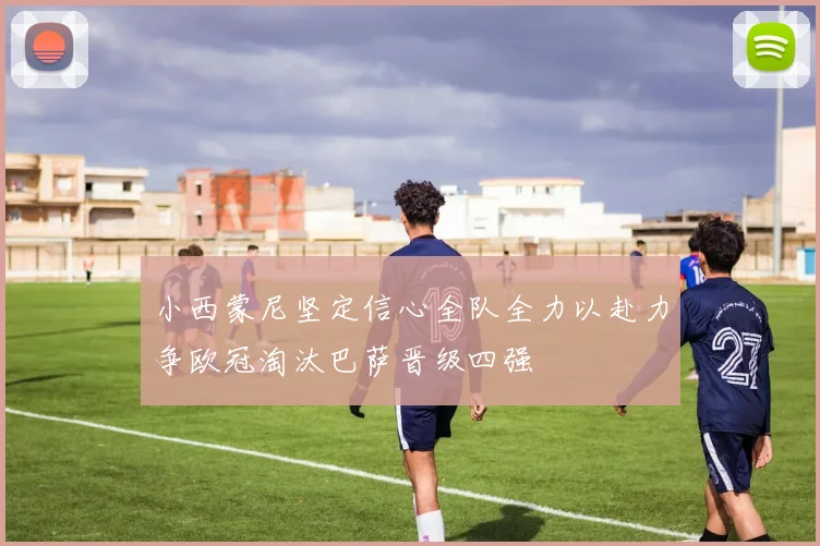 小西蒙尼坚定信心全队全力以赴力争欧冠淘汰巴萨晋级四强