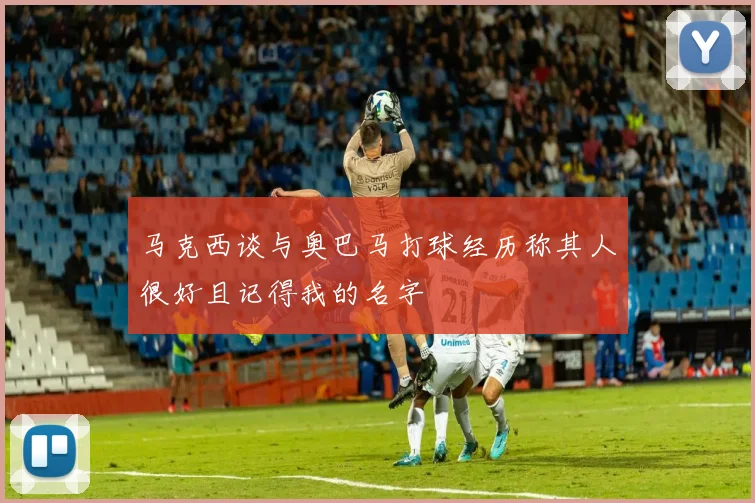 马克西谈与奥巴马打球经历称其人很好且记得我的名字