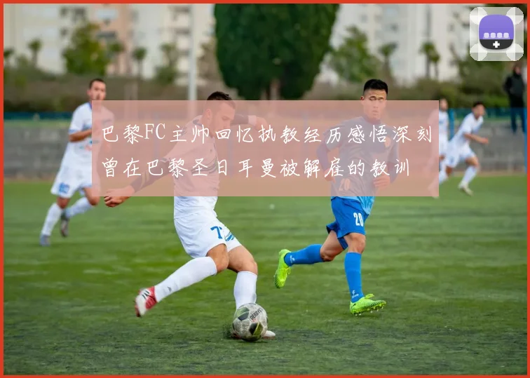 巴黎FC主帅回忆执教经历感悟深刻曾在巴黎圣日耳曼被解雇的教训