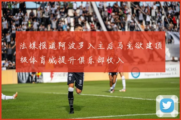 法媒报道阿波罗入主后马竞欲建顶级体育城提升俱乐部收入