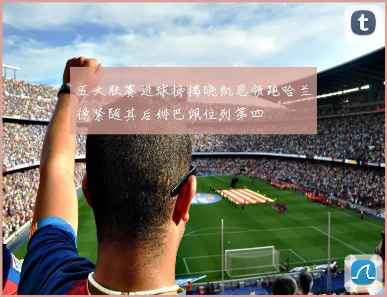 五大联赛进球榜揭晓凯恩领跑哈兰德紧随其后姆巴佩位列第四