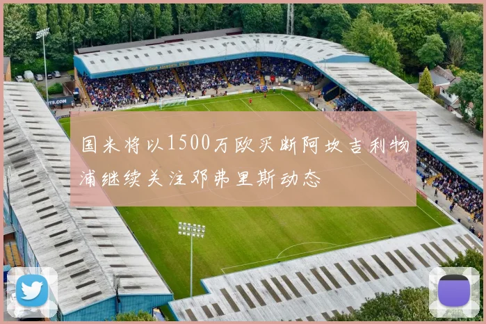 国米将以1500万欧买断阿坎吉利物浦继续关注邓弗里斯动态