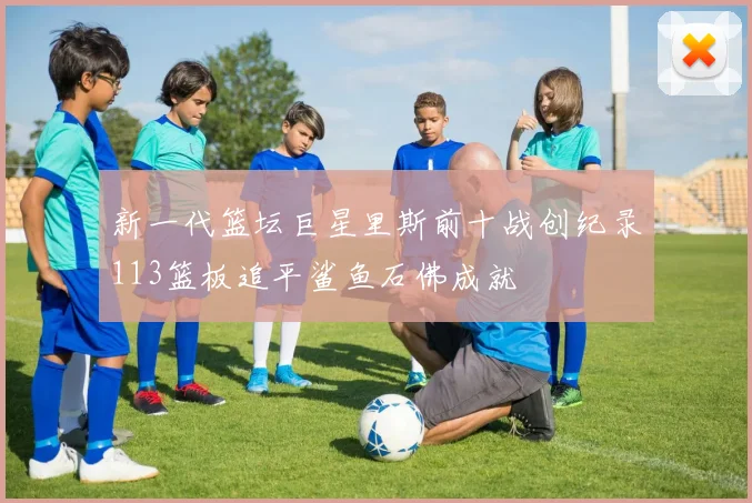新一代篮坛巨星里斯前十战创纪录113篮板追平鲨鱼石佛成就
