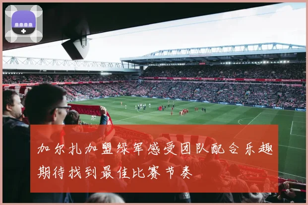 加尔扎加盟绿军感受团队配合乐趣期待找到最佳比赛节奏