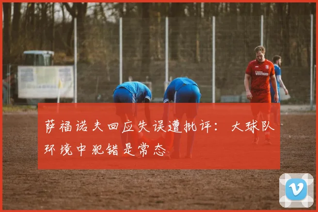 萨福诺夫回应失误遭批评：大球队环境中犯错是常态