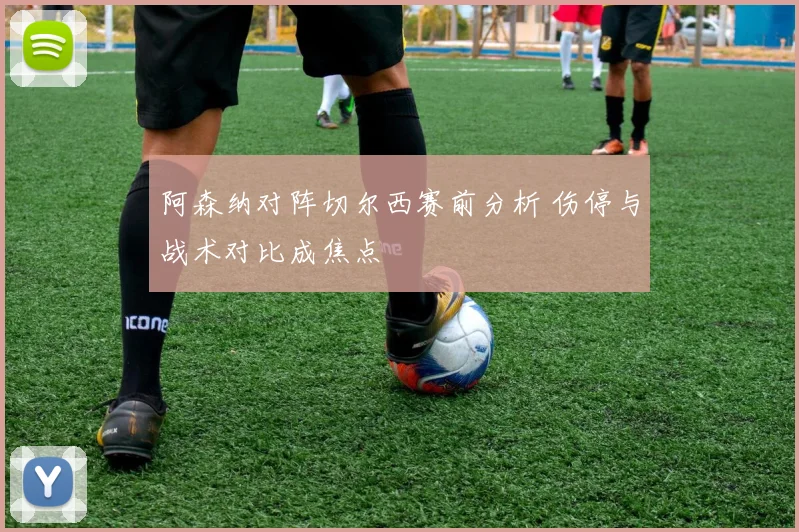 阿森纳对阵切尔西赛前分析 伤停与战术对比成焦点