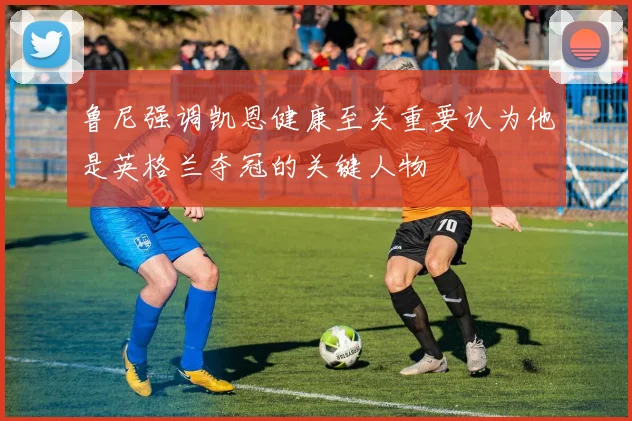 鲁尼强调凯恩健康至关重要认为他是英格兰夺冠的关键人物