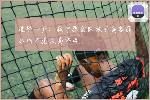 追梦心声：我宁愿留队放弃高额薪水也不愿交易字母