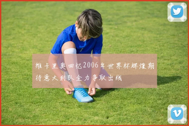 维卡里奥回忆2006年世界杯辉煌期待意大利队全力争取出线