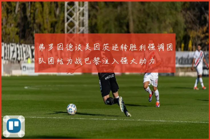 弗罗因德谈美因茨逆转胜利强调团队团结为战巴黎注入强大动力
