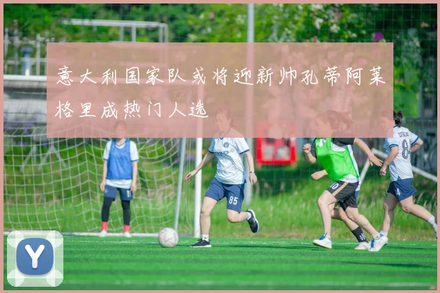 意大利国家队或将迎新帅孔蒂阿莱格里成热门人选