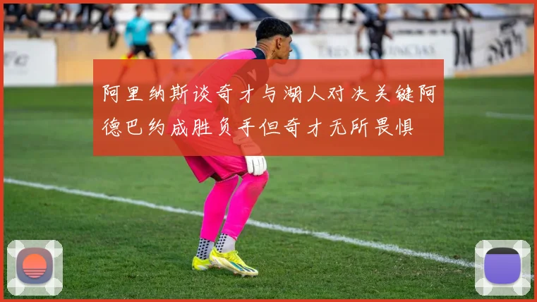 阿里纳斯谈奇才与湖人对决关键阿德巴约成胜负手但奇才无所畏惧