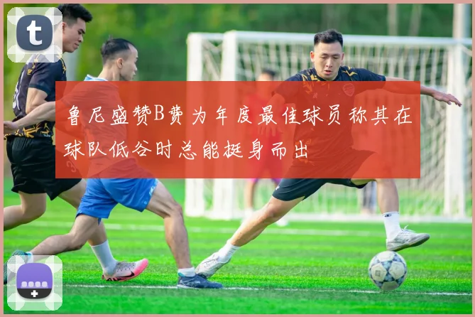 鲁尼盛赞B费为年度最佳球员称其在球队低谷时总能挺身而出