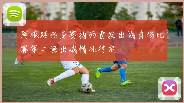 阿根廷热身赛梅西首发出战首场比赛第二场出战情况待定