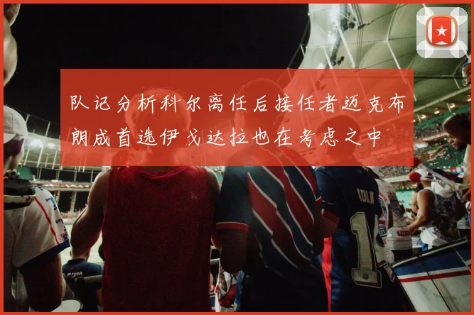 队记分析科尔离任后接任者迈克布朗成首选伊戈达拉也在考虑之中