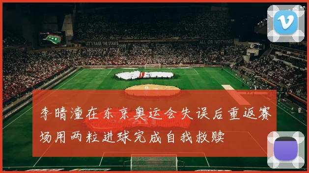 李晴潼在东京奥运会失误后重返赛场用两粒进球完成自我救赎