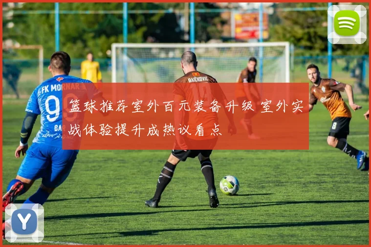 篮球推荐室外百元装备升级 室外实战体验提升成热议看点