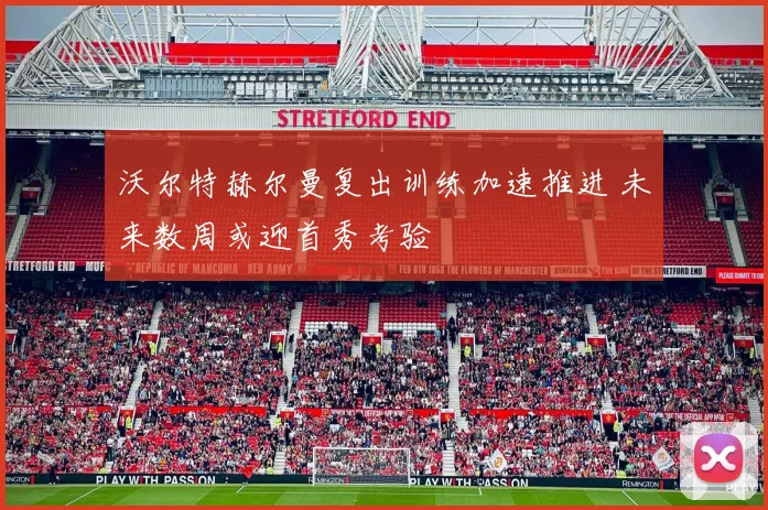 沃尔特赫尔曼复出训练加速推进 未来数周或迎首秀考验