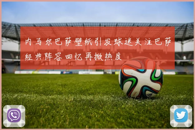 内马尔巴萨壁纸引发球迷关注巴萨经典阵容回忆再掀热度