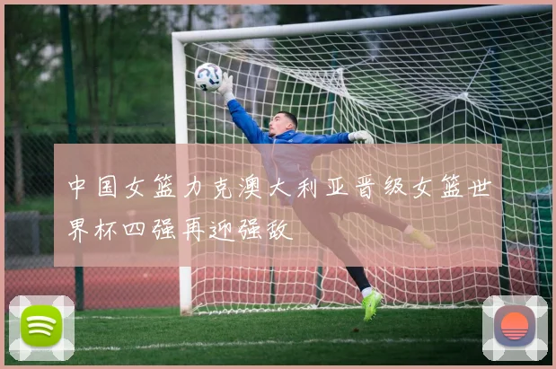 中国女篮力克澳大利亚晋级女篮世界杯四强再迎强敌