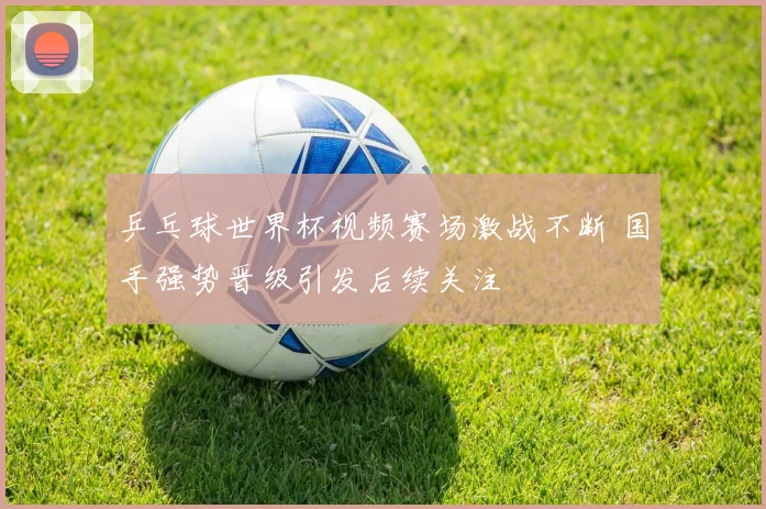 乒乓球世界杯视频赛场激战不断 国手强势晋级引发后续关注
