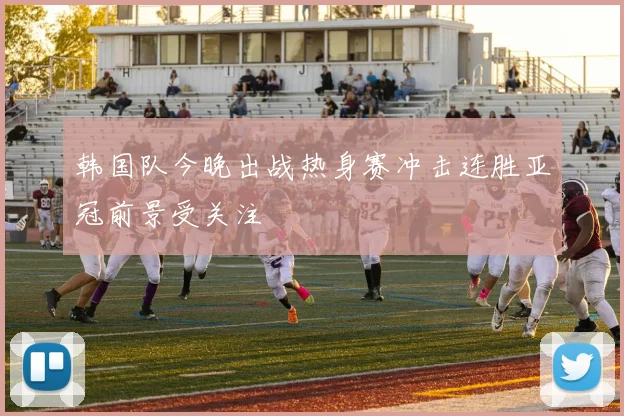 韩国队今晚出战热身赛冲击连胜亚冠前景受关注