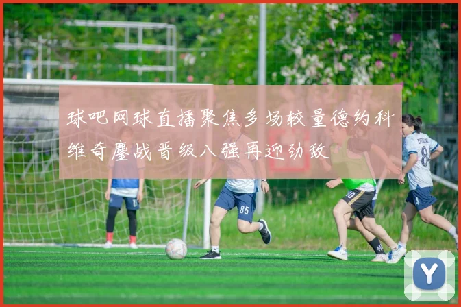球吧网球直播聚焦多场较量德约科维奇鏖战晋级八强再迎劲敌