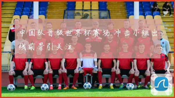 中国队晋级世界杯赛场 冲击小组出线前景引关注