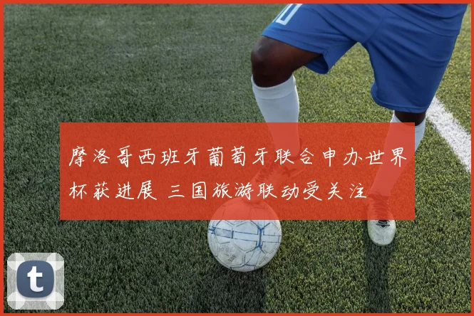 摩洛哥西班牙葡萄牙联合申办世界杯获进展 三国旅游联动受关注