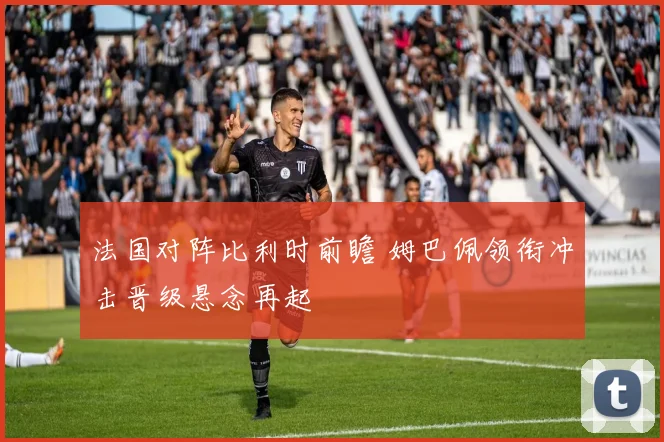 法国对阵比利时前瞻 姆巴佩领衔冲击晋级悬念再起