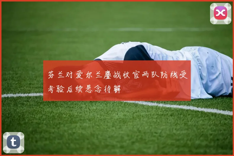 芬兰对爱尔兰鏖战收官两队防线受考验后续悬念待解