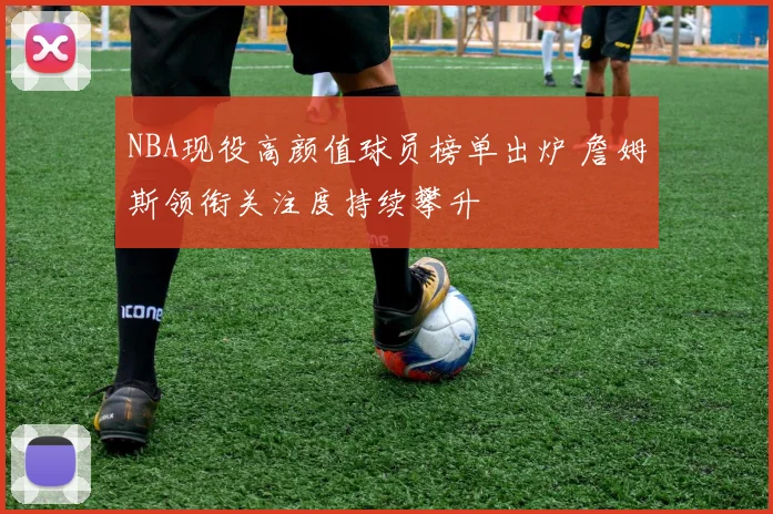 NBA现役高颜值球员榜单出炉 詹姆斯领衔关注度持续攀升