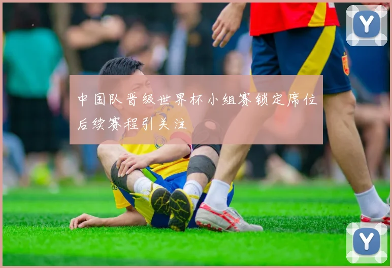 中国队晋级世界杯小组赛锁定席位后续赛程引关注