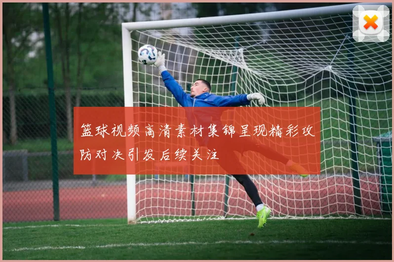 篮球视频高清素材集锦呈现精彩攻防对决引发后续关注