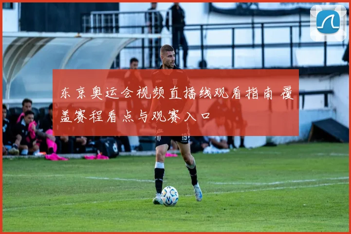 东京奥运会视频直播线观看指南 覆盖赛程看点与观赛入口