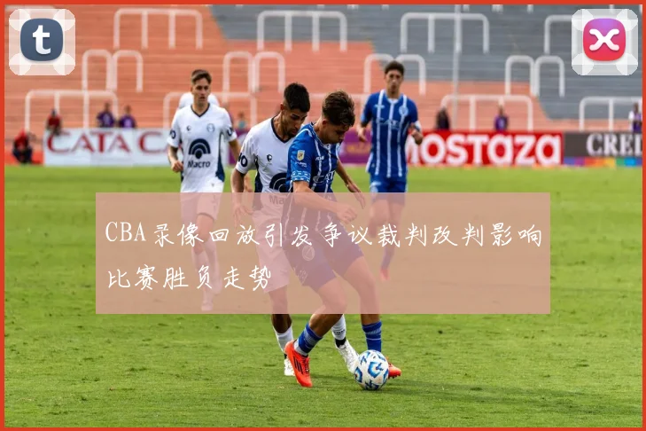 CBA录像回放引发争议裁判改判影响比赛胜负走势