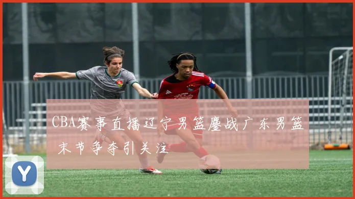 CBA赛事直播辽宁男篮鏖战广东男篮 末节争夺引关注