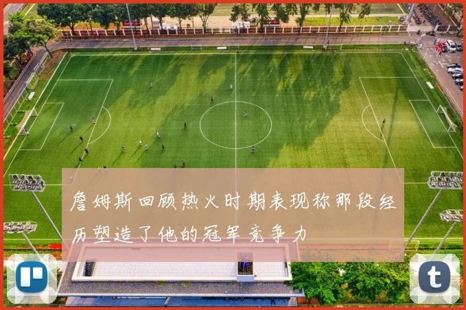 詹姆斯回顾热火时期表现称那段经历塑造了他的冠军竞争力