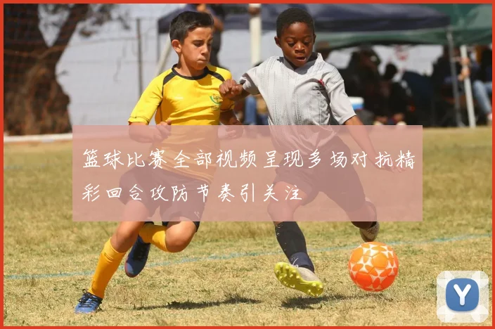 篮球比赛全部视频呈现多场对抗精彩回合攻防节奏引关注